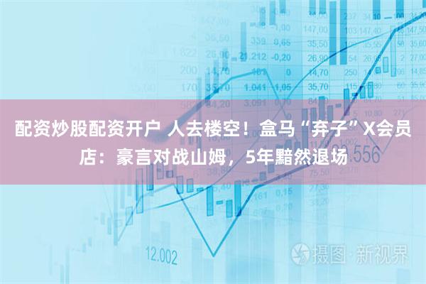 配资炒股配资开户 人去楼空！盒马“弃子”X会员店：豪言对战山姆，5年黯然退场