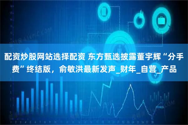 配资炒股网站选择配资 东方甄选披露董宇辉“分手费”终结版，俞敏洪最新发声_财年_自营_产品