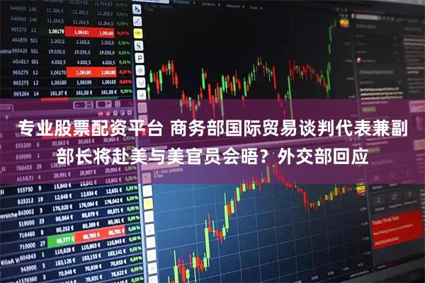专业股票配资平台 商务部国际贸易谈判代表兼副部长将赴美与美官员会晤？外交部回应