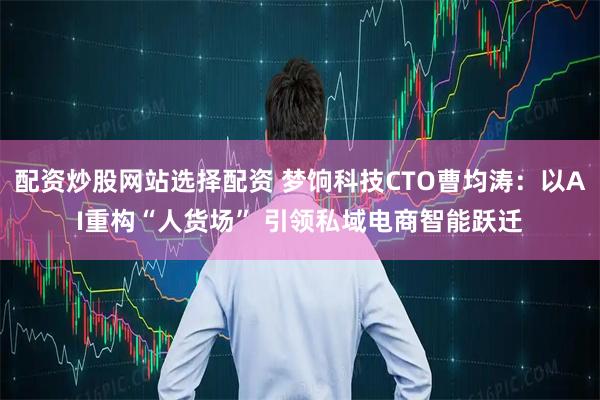 配资炒股网站选择配资 梦饷科技CTO曹均涛：以AI重构“人货场” 引领私域电商智能跃迁