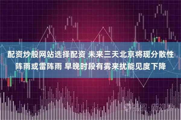 配资炒股网站选择配资 未来三天北京将现分散性阵雨或雷阵雨 早晚时段有雾来扰能见度下降