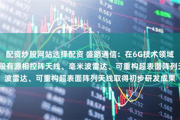 配资炒股网站选择配资 盛路通信：在6G技术领域 公司目前在Ku/Ka波段有源相控阵天线、毫米波雷达、可重构超表面阵列天线取得初步研发成果