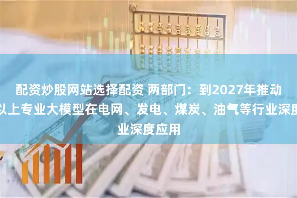 配资炒股网站选择配资 两部门：到2027年推动五个以上专业大模型在电网、发电、煤炭、油气等行业深度应用