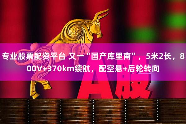 专业股票配资平台 又一“国产库里南”，5米2长，800V+370km续航，配空悬+后轮转向
