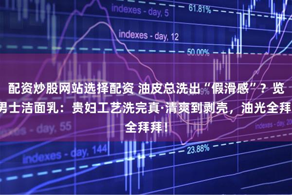 配资炒股网站选择配资 油皮总洗出“假滑感”？览邦男士洁面乳：贵妇工艺洗完真·清爽到剥壳，油光全拜拜！