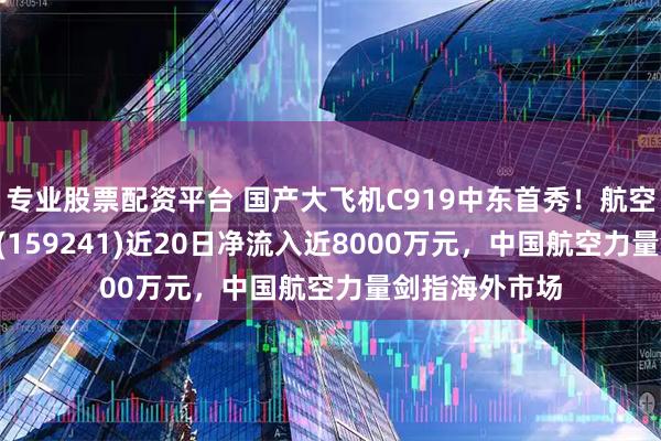 专业股票配资平台 国产大飞机C919中东首秀！航空航天ETF天弘(159241)近20日净流入近8000万元，中国航空力量剑指海外市场