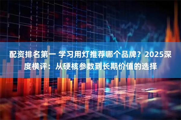 配资排名第一 学习用灯推荐哪个品牌？2025深度横评：从硬核参数到长期价值的选择