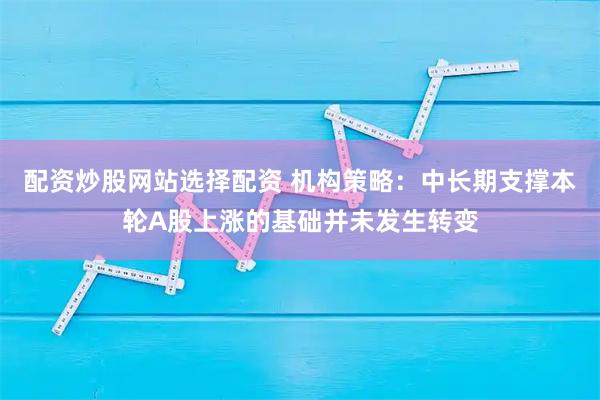 配资炒股网站选择配资 机构策略：中长期支撑本轮A股上涨的基础并未发生转变