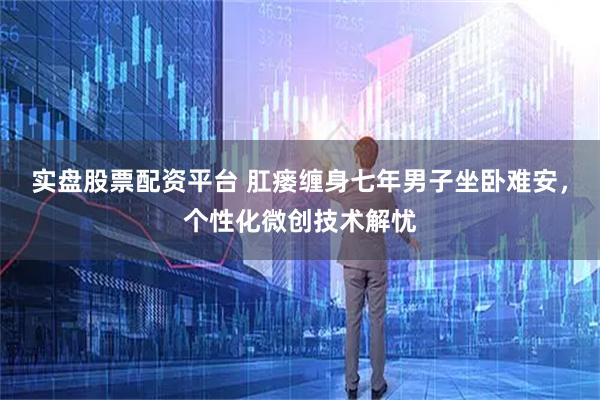 实盘股票配资平台 肛瘘缠身七年男子坐卧难安，个性化微创技术解忧