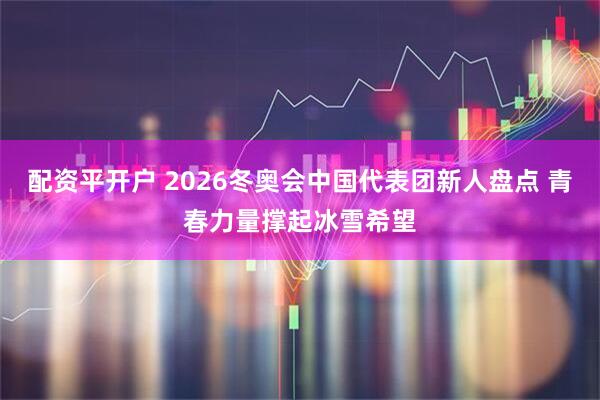 配资平开户 2026冬奥会中国代表团新人盘点 青春力量撑起冰雪希望