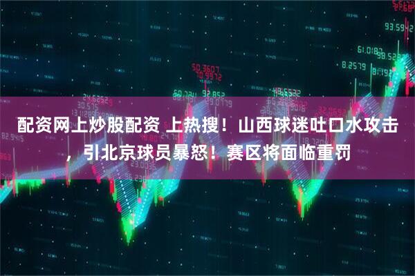 配资网上炒股配资 上热搜！山西球迷吐口水攻击，引北京球员暴怒！赛区将面临重罚