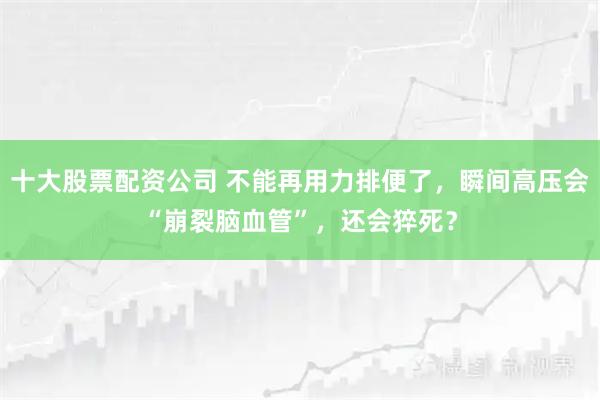 十大股票配资公司 不能再用力排便了，瞬间高压会“崩裂脑血管”，还会猝死？