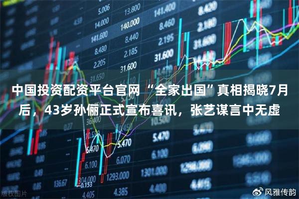 中国投资配资平台官网 “全家出国”真相揭晓7月后，43岁孙俪正式宣布喜讯，张艺谋言中无虚