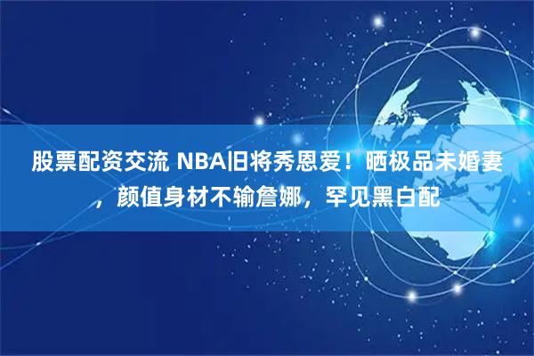 股票配资交流 NBA旧将秀恩爱！晒极品未婚妻，颜值身材不输詹娜，罕见黑白配
