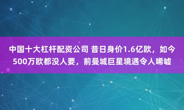 中国十大杠杆配资公司 昔日身价1.6亿欧，如今500万欧都没人要，前曼城巨星境遇令人唏嘘