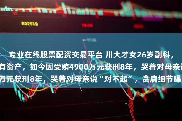 专业在线股票配资交易平台 川大才女26岁副科，35岁掌管近700亿国有资产，如今因受贿4900万元获刑8年，哭着对母亲说“对不起”，贪腐细节曝光