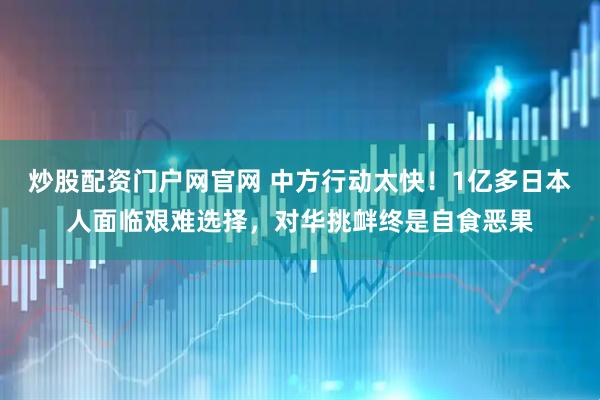 炒股配资门户网官网 中方行动太快！1亿多日本人面临艰难选择，对华挑衅终是自食恶果