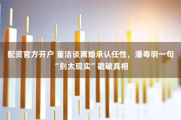 配资官方开户 董洁谈离婚承认任性，潘粤明一句“别太现实”戳破真相