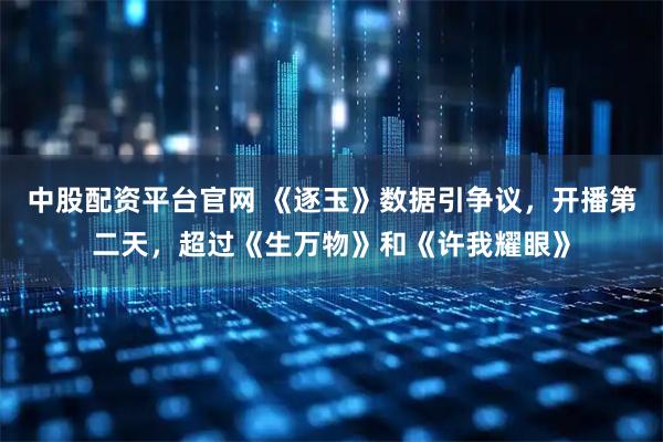 中股配资平台官网 《逐玉》数据引争议，开播第二天，超过《生万物》和《许我耀眼》