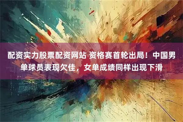 配资实力股票配资网站 资格赛首轮出局！中国男单球员表现欠佳，女单成绩同样出现下滑