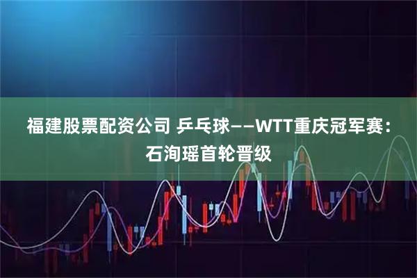 福建股票配资公司 乒乓球——WTT重庆冠军赛：石洵瑶首轮晋级