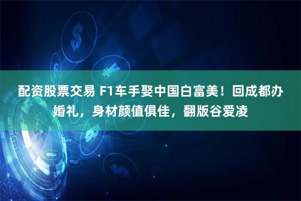 配资股票交易 F1车手娶中国白富美！回成都办婚礼，身材颜值俱佳，翻版谷爱凌