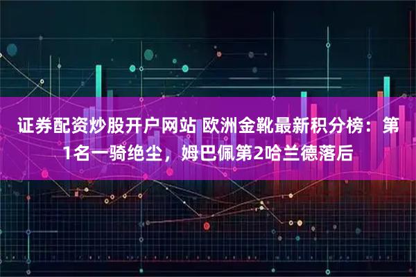 证券配资炒股开户网站 欧洲金靴最新积分榜：第1名一骑绝尘，姆巴佩第2哈兰德落后