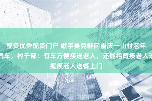 配资优秀配资门户 歌手吴克群向重庆一山村老年食堂赠汽车，村干部：有车方便接送老人，还能给瘫痪老人送餐上门