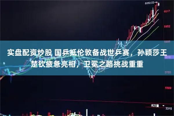 实盘配资炒股 国乒抵伦敦备战世乒赛，孙颖莎王楚钦疲惫亮相，卫冕之路挑战重重