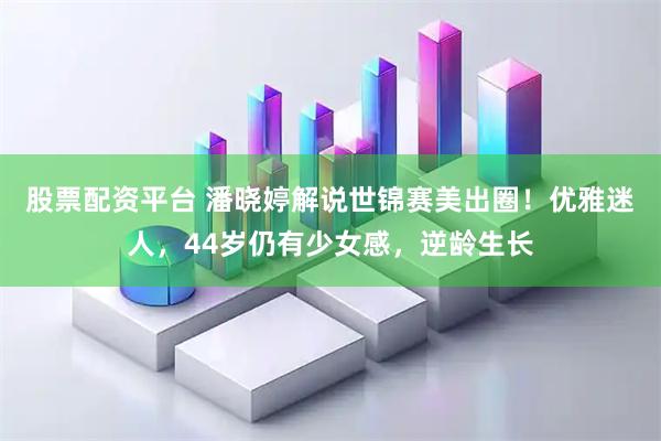 股票配资平台 潘晓婷解说世锦赛美出圈！优雅迷人，44岁仍有少女感，逆龄生长