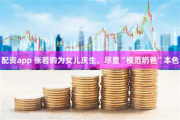 配资app 张若昀为女儿庆生，尽显“模范奶爸”本色