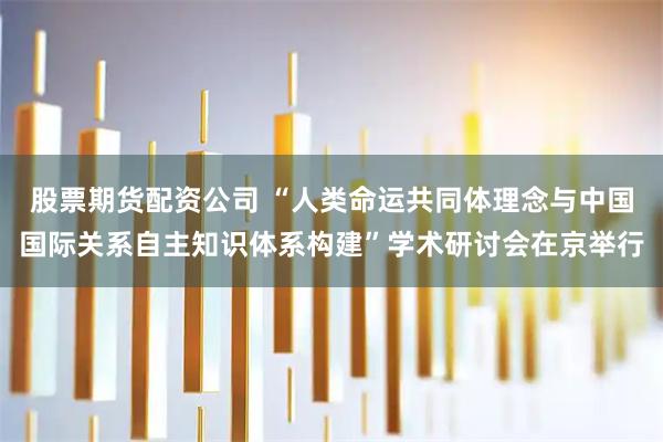 股票期货配资公司 “人类命运共同体理念与中国国际关系自主知识体系构建”学术研讨会在京举行
