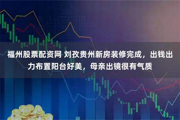 福州股票配资网 刘孜贵州新房装修完成，出钱出力布置阳台好美，母亲出镜很有气质