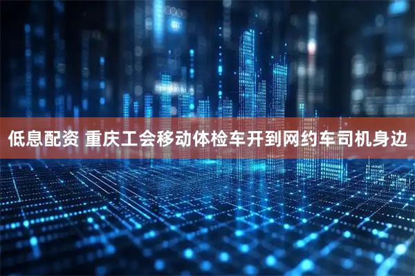 低息配资 重庆工会移动体检车开到网约车司机身边