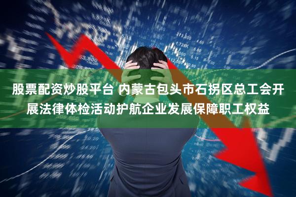 股票配资炒股平台 内蒙古包头市石拐区总工会开展法律体检活动护航企业发展保障职工权益