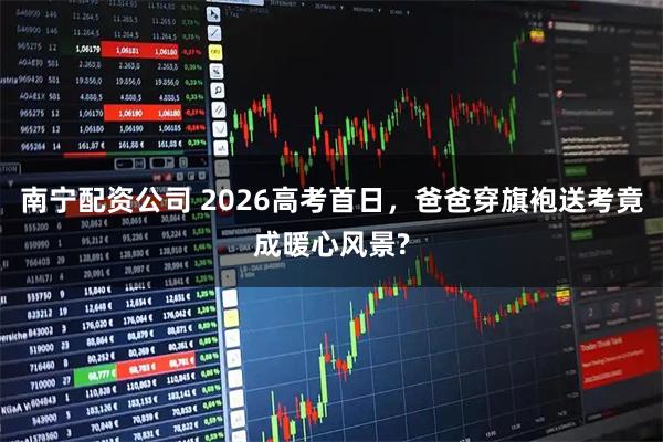 南宁配资公司 2026高考首日，爸爸穿旗袍送考竟成暖心风景?