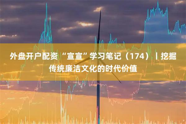 外盘开户配资 “宣宣”学习笔记（174）丨挖掘传统廉洁文化的时代价值
