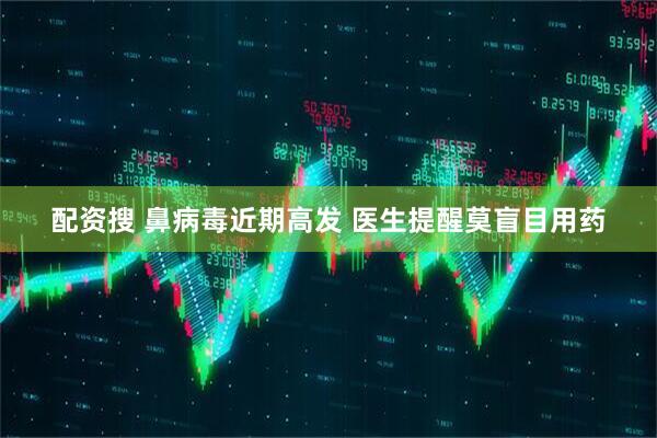 配资搜 鼻病毒近期高发 医生提醒莫盲目用药