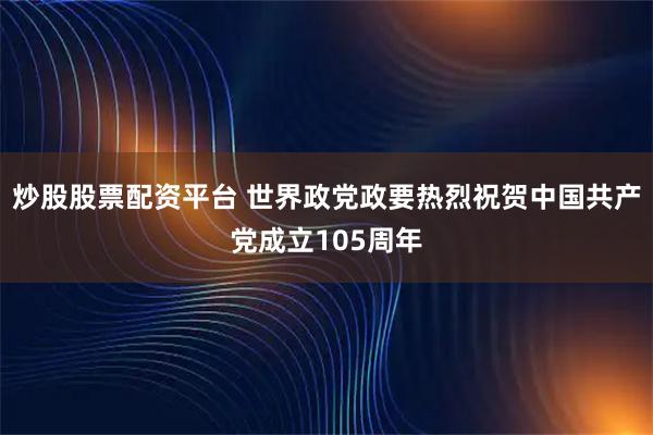 炒股股票配资平台 世界政党政要热烈祝贺中国共产党成立105周年