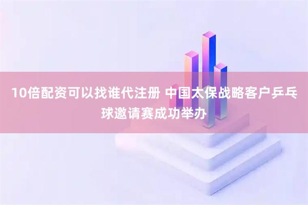 10倍配资可以找谁代注册 中国太保战略客户乒乓球邀请赛成功举办