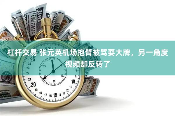 杠杆交易 张元英机场抱臂被骂耍大牌，另一角度视频却反转了