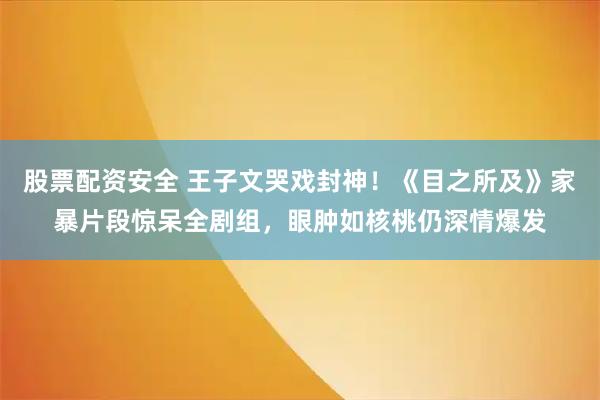 股票配资安全 王子文哭戏封神！《目之所及》家暴片段惊呆全剧组，眼肿如核桃仍深情爆发