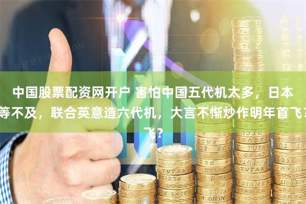 中国股票配资网开户 害怕中国五代机太多，日本等不及，联合英意造六代机，大言不惭炒作明年首飞？