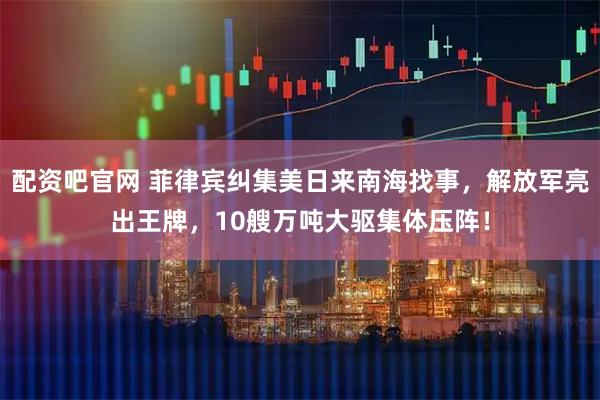 配资吧官网 菲律宾纠集美日来南海找事，解放军亮出王牌，10艘万吨大驱集体压阵！