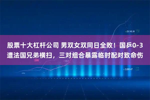 股票十大杠杆公司 男双女双同日全败！国乒0-3遭法国兄弟横扫，三对组合暴露临时配对致命伤